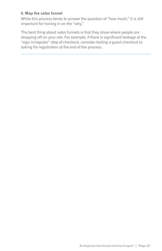 6. Map the sales funnel
While this process tends to answer the question of “how much,” it is still
important for honing in on the “why.”

The best thing about sales funnels is that they show where people are
dropping off on your site. For example, if there is significant leakage at the
“sign in/register” step of checkout, consider testing a guest checkout or
asking for registration at the end of the process.




                                    An Experian benchmark and trend report | Page 127
 