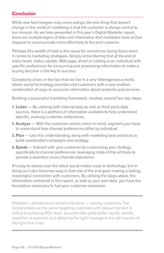 Conclusion
While new technologies may come and go, the one thing that doesn’t
change in the world of marketing is that the customer is always central to
our mission. As we have presented in this year’s Digital Marketer report,
there are multiple layers of data and information that marketers have at their
disposal to communicate more effectively to the end customer.

Perhaps this wealth of data is the cause for sometimes losing focus when
it comes to marketing strategies. Simply remembering that at the end of
every tweet, status update, Web page, email or catalog is an individual with
specific preferences for consuming and processing information to make a
buying decision is the key to success.

Complexity arises in the fact that we live in a very heterogeneous world,
where social technology provides end customers with a near endless
combination of ways to consume information about products and services.

Building a successful marketing framework, revolves around four key steps:

1. Listen — By utilizing both internal data as well as third party data
   sources, there is a plethora of information available to help understand
   specific, evolving customer preferences.
2. Analyze — With the customer-centric vision in mind, segment your base
   to understand how channel preferences differ by individual.
3. Plan — Use this understanding along with marketing best practices to
   build coordinated campaigns and strategy.
4. Speak — Interact with your customer by customizing your strategy
   specifically to channel preferences, leveraging state-of-the-art tools to
   provide a seamless cross-channel experience.

It’s easy to obsess over the latest social media craze or technology, but in
doing so it also becomes easy to lose site of the end-goal: making a lasting,
meaningful connection with customers. By utilizing the steps above, the
information contained in this report, as well as your own data, you have the
foundation necessary to fuel your customer obsession.


z

Marketers’ ultimate focus remains the same — wooing customers. The
fundamentals are the same: targeting customers with relevant content is

resolution is essential; and delivering the right message to the right person at
the right time is key.
z




Page 128 | The 2012 Digital Marketer
 