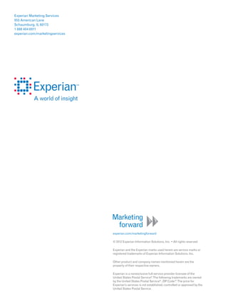 Experian Marketing Services
955 American Lane
Schaumburg, IL 60173
1 888 404 6911
experian.com/marketingservices




                                 experian.com/marketingforward




                                 Experian and the Experian marks used herein are service marks or
                                 registered trademarks of Experian Information Solutions, Inc.

                                 Other product and company names mentioned herein are the
                                 property of their respective owners.

                                 Experian is a nonexclusive full-service provider licensee of the
                                 United States Postal Service® The following trademarks are owned
                                                               .
                                 by the United States Postal Service®: ZIP Code™ The price for
                                                                                  .
                                 Experian’s services is not established, controlled or approved by the
                                 United States Postal Service.
 