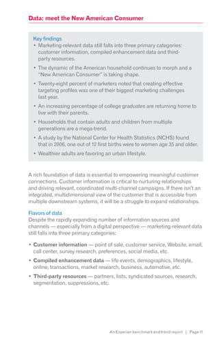 Data: meet the New American Consumer


  Key findings
    Marketing-relevant data still falls into three primary categories:
    customer information, compiled enhancement data and third-
   party resources.
    The dynamic of the American household continues to morph and a
    “New American Consumer” is taking shape.
    Twenty-eight percent of marketers noted that creating effective
    targeting profiles was one of their biggest marketing challenges
    last year.
    An increasing percentage of college graduates are returning home to
    live with their parents.
    Households that contain adults and children from multiple
    generations are a mega-trend.
    A study by the National Center for Health Statistics (NCHS) found
    that in 2006, one out of 12 first births were to women age 35 and older.
    Wealthier adults are favoring an urban lifestyle.



A rich foundation of data is essential to empowering meaningful customer
connections. Customer information is critical to nurturing relationships
and driving relevant, coordinated multi-channel campaigns. If there isn’t an
integrated, multidimensional view of the customer that is accessible from
multiple downstream systems, it will be a struggle to expand relationships.

Flavors of data
Despite the rapidly expanding number of information sources and
channels — especially from a digital perspective — marketing-relevant data
still falls into three primary categories:

  Customer information — point of sale, customer service, Website, email,
  call center, survey research, preferences, social media, etc.
  Compiled enhancement data — life events, demographics, lifestyle,
  online, transactions, market research, business, automotive, etc.
  Third-party resources — partners, lists, syndicated sources, research,
  segmentation, suppressions, etc.




                                    An Experian benchmark and trend report | Page 11
 