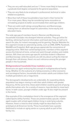 They are very well-educated and are 1.7 times more likely to have earned
  a graduate-level degree compared to the general population.
  They are very likely to be employed in professional, technical or sales-
  related occupations.
  More than half of these householders have lived in their homes for
  15 or more years. Many may be considering home renovation or
  remodeling projects to better accommodate their adult-age children.
  There are solid credit ratings among Boomers and Boomerangs,
  making them an attractive target for automotive, home-equity and
  education loans.

The wide age gap of members found in Boomer and Boomerang
households translates into divergent Internet activities. They go online for
banking, retrieving financial information and travel planning, as well as to
search for jobs, for instant messaging and for gaming. Popular Websites for
this segment include an astonishing variety, such as CNN, ESPN, Facebook,
WebMD and Craigslist. Both age groups appreciate the convenience of
shopping online. With their varied backgrounds, members of this segment
access the Internet at home, school and work through wireless and mobile
devices. Still, there are some age-specific activities evident in Boomers
and Boomerangs: while the parents are still shy about surfing the Internet
through their cell phones, there’s no such reticence among the younger
people in the household.

Multigenerational households throw marketers a curve
Americans are again embracing the concept of multigenerational family
living. Whether it’s the outcome of a failing economy or other economic
and sociological factors, households that contain adults and children from
multiple generations are a mega-trend.

The demographic developments are undeniable. An expanding elderly
population has begun moving in with their adult children with greater
frequency. At the same time, these adult children could be parents of young
adults themselves who, for a variety of reasons, have decided to move back
home. In both cases, younger children under age 18 also might be present
in the home.

One example of this marketplace trend is the emergence of the segment
called Sports Utility Families. These are predominately upscale, middle-
aged couples with school-aged children living in outer-lying suburbs.
However, there’s a twist to what initially might be described as the
prototypical all-American family. These households have a greater
likelihood to include an aging senior or a young adult as part of the
family mix.



Page 14 | The 2012 Digital Marketer
 