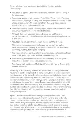 Other defining characteristics of Sports Utility Families include
the following:

  About 59% of Sports Utility Families have four or more persons living in
  the household.
  They are extremely family centered. Fully 80% of Sports Utility Families
  have children under age 18. They have a high incidence of children across
  all age ranges and are 4.1 times more likely than U.S. householders
  overall to be caring for teenage children.
  They are financially stable, likely to contain two income earners and have
  an average household income close to $105,000.
  Although they earn upscale incomes, they do not feel financially
  secure; they worry about the future and wish money were less important
  in their lives.
  About 52% have lived in their homes between eight to 19 years.
  With their suburban communities located not too far from parks,
  these families are more likely to enjoy outdoor activities such as hiking,
  swimming, hunting, fishing and camping.
  They make a high percentage of online and catalog purchases in outdoor,
  home office, pets, toys, travel and home décor categories.
  Politically, they’re conservative and much more likely than the general
  population to support conservative social causes.
  They have a high incidence of Full-Sized Pickup, Minivan or Sports Utility
  Vehicle ownership.

Marketing to Sports Utility Families and other types of multigenerational
households can be complicated. In many cases, there is no single primary
decision maker in the home. Purchase decisions are likely to be shared and
influenced by multiple family members. Marketers need to carefully craft
their communications when an elderly parent, a young adult or other minors
are all sharing the same living space. For example, a household that might
initially look like a traditional family with preschool children can easily be
overlooked when targeting seniors with a healthcare-related offer. Knowing
that this “traditional family” also contains an aged parent dramatically
changes the picture.

Sports Utility Families are above-average users of the Internet. They
go online for a wide range of uses, whether it’s hunting for a better job,
planning a trip, auctioning off an old chair or listening to an Internet-only
radio station. They are frequent online shoppers who patronize Websites
that feature classified ads for cars, fitness equipment, house and garden
supplies and toys. While the younger generation in the house enjoys going
to children’s lifestyle sites, the adults head to sports sites dedicated to


                                    An Experian benchmark and trend report | Page 15
 