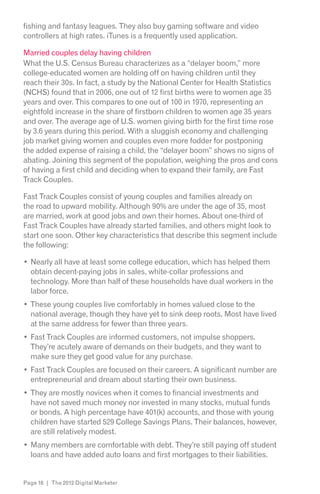 fishing and fantasy leagues. They also buy gaming software and video
controllers at high rates. iTunes is a frequently used application.

Married couples delay having children
What the U.S. Census Bureau characterizes as a “delayer boom,” more
college-educated women are holding off on having children until they
reach their 30s. In fact, a study by the National Center for Health Statistics
(NCHS) found that in 2006, one out of 12 first births were to women age 35
years and over. This compares to one out of 100 in 1970, representing an
eightfold increase in the share of firstborn children to women age 35 years
and over. The average age of U.S. women giving birth for the first time rose
by 3.6 years during this period. With a sluggish economy and challenging
job market giving women and couples even more fodder for postponing
the added expense of raising a child, the “delayer boom” shows no signs of
abating. Joining this segment of the population, weighing the pros and cons
of having a first child and deciding when to expand their family, are Fast
Track Couples.

Fast Track Couples consist of young couples and families already on
the road to upward mobility. Although 90% are under the age of 35, most
are married, work at good jobs and own their homes. About one-third of
Fast Track Couples have already started families, and others might look to
start one soon. Other key characteristics that describe this segment include
the following:

  Nearly all have at least some college education, which has helped them
  obtain decent-paying jobs in sales, white-collar professions and
  technology. More than half of these households have dual workers in the
  labor force.
  These young couples live comfortably in homes valued close to the
  national average, though they have yet to sink deep roots. Most have lived
  at the same address for fewer than three years.
  Fast Track Couples are informed customers, not impulse shoppers.
  They’re acutely aware of demands on their budgets, and they want to
  make sure they get good value for any purchase.
  Fast Track Couples are focused on their careers. A significant number are
  entrepreneurial and dream about starting their own business.
  They are mostly novices when it comes to financial investments and
  have not saved much money nor invested in many stocks, mutual funds
  or bonds. A high percentage have 401(k) accounts, and those with young
  children have started 529 College Savings Plans. Their balances, however,
  are still relatively modest.
  Many members are comfortable with debt. They’re still paying off student
  loans and have added auto loans and first mortgages to their liabilities.


Page 16 | The 2012 Digital Marketer
 