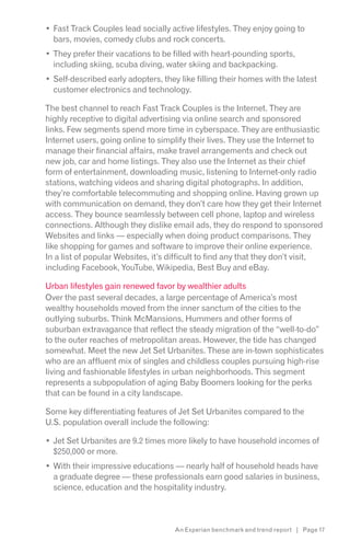 Fast Track Couples lead socially active lifestyles. They enjoy going to
  bars, movies, comedy clubs and rock concerts.
  They prefer their vacations to be filled with heart-pounding sports,
  including skiing, scuba diving, water skiing and backpacking.
  Self-described early adopters, they like filling their homes with the latest
  customer electronics and technology.

The best channel to reach Fast Track Couples is the Internet. They are
highly receptive to digital advertising via online search and sponsored
links. Few segments spend more time in cyberspace. They are enthusiastic
Internet users, going online to simplify their lives. They use the Internet to
manage their financial affairs, make travel arrangements and check out
new job, car and home listings. They also use the Internet as their chief
form of entertainment, downloading music, listening to Internet-only radio
stations, watching videos and sharing digital photographs. In addition,
they’re comfortable telecommuting and shopping online. Having grown up
with communication on demand, they don’t care how they get their Internet
access. They bounce seamlessly between cell phone, laptop and wireless
connections. Although they dislike email ads, they do respond to sponsored
Websites and links — especially when doing product comparisons. They
like shopping for games and software to improve their online experience.
In a list of popular Websites, it’s difficult to find any that they don’t visit,
including Facebook, YouTube, Wikipedia, Best Buy and eBay.

Urban lifestyles gain renewed favor by wealthier adults
Over the past several decades, a large percentage of America’s most
wealthy households moved from the inner sanctum of the cities to the
outlying suburbs. Think McMansions, Hummers and other forms of
suburban extravagance that reflect the steady migration of the “well-to-do”
to the outer reaches of metropolitan areas. However, the tide has changed
somewhat. Meet the new Jet Set Urbanites. These are in-town sophisticates
who are an affluent mix of singles and childless couples pursuing high-rise
living and fashionable lifestyles in urban neighborhoods. This segment
represents a subpopulation of aging Baby Boomers looking for the perks
that can be found in a city landscape.

Some key differentiating features of Jet Set Urbanites compared to the
U.S. population overall include the following:

  Jet Set Urbanites are 9.2 times more likely to have household incomes of
  $250,000 or more.
  With their impressive educations — nearly half of household heads have
  a graduate degree — these professionals earn good salaries in business,
  science, education and the hospitality industry.



                                     An Experian benchmark and trend report | Page 17
 