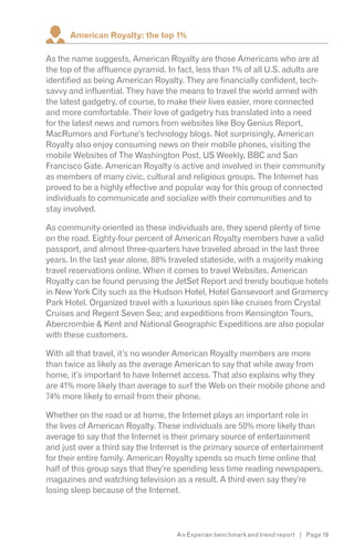 American Royalty: the top 1%

As the name suggests, American Royalty are those Americans who are at
the top of the affluence pyramid. In fact, less than 1% of all U.S. adults are
identified as being American Royalty. They are financially confident, tech-
savvy and influential. They have the means to travel the world armed with
the latest gadgetry, of course, to make their lives easier, more connected
and more comfortable. Their love of gadgetry has translated into a need
for the latest news and rumors from websites like Boy Genius Report,
MacRumors and Fortune’s technology blogs. Not surprisingly, American
Royalty also enjoy consuming news on their mobile phones, visiting the
mobile Websites of The Washington Post, US Weekly, BBC and San
Francisco Gate. American Royalty is active and involved in their community
as members of many civic, cultural and religious groups. The Internet has
proved to be a highly effective and popular way for this group of connected
individuals to communicate and socialize with their communities and to
stay involved.

As community-oriented as these individuals are, they spend plenty of time
on the road. Eighty-four percent of American Royalty members have a valid
passport, and almost three-quarters have traveled abroad in the last three
years. In the last year alone, 88% traveled stateside, with a majority making
travel reservations online. When it comes to travel Websites, American
Royalty can be found perusing the JetSet Report and trendy boutique hotels
in New York City such as the Hudson Hotel, Hotel Gansevoort and Gramercy
Park Hotel. Organized travel with a luxurious spin like cruises from Crystal
Cruises and Regent Seven Sea; and expeditions from Kensington Tours,
Abercrombie & Kent and National Geographic Expeditions are also popular
with these customers.

With all that travel, it’s no wonder American Royalty members are more
than twice as likely as the average American to say that while away from
home, it’s important to have Internet access. That also explains why they
are 41% more likely than average to surf the Web on their mobile phone and
74% more likely to email from their phone.

Whether on the road or at home, the Internet plays an important role in
the lives of American Royalty. These individuals are 50% more likely than
average to say that the Internet is their primary source of entertainment
and just over a third say the Internet is the primary source of entertainment
for their entire family. American Royalty spends so much time online that
half of this group says that they’re spending less time reading newspapers,
magazines and watching television as a result. A third even say they’re
losing sleep because of the Internet.




                                    An Experian benchmark and trend report | Page 19
 