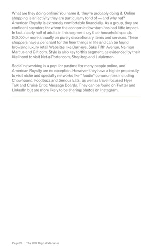 What are they doing online? You name it, they’re probably doing it. Online
shopping is an activity they are particularly fond of — and why not?
American Royalty is extremely comfortable financially. As a group, they are
confident spenders for whom the economic downturn has had little impact.
In fact, nearly half of adults in this segment say their household spends
$40,000 or more annually on purely discretionary items and services. These
shoppers have a penchant for the finer things in life and can be found
browsing luxury retail Websites like Barneys, Saks Fifth Avenue, Neiman
Marcus and Gilt.com. Style is also key to this segment, as evidenced by their
likelihood to visit Net-a-Porter.com, Shopbop and Lululemon.

Social networking is a popular pastime for many people online, and
American Royalty are no exception. However, they have a higher propensity
to visit niche and specialty networks like “foodie” communities including
Chowhound, Foodbuzz and Serious Eats, as well as travel-focused Flyer
Talk and Cruise Critic Message Boards. They can be found on Twitter and
LinkedIn but are more likely to be sharing photos on Instagram.
s*




Page 20 | The 2012 Digital Marketer
 