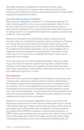 Ultimately, integration capabilities can be broken into two areas:
establishing mechanisms to capture various data across the myriad
channels, and invoking the processes and techniques that will meaningfully
integrate the disparate information.

Correctly capturing data for integration
Data cannot be integrated or analyzed if it is not properly captured. For
many marketing platforms, this issue can be problematic. Since the rise
of mass media, the primary focus of marketing activities has been on
delivering the impression. This is quite rational and explainable because in
an analog world, or an unsophisticated digital one, capturing response data
is difficult, if not impossible.

Going across the spectrums of traditional, digital, mobile and social
channels, there are a multitude of response-capture mechanisms. Ranging
from things like coupon key codes to third-party cookie tracking, there
also can be multiple approaches within a single channel. Breaking down
the complexity of how these approaches can be woven together into an
integrated, consistent approach to capturing data is beyond the scope
of this report. The intent here is to highlight the need to make sure it is
addressed in the strategy.

This is one area where our direct-marketing brethren may have a slight
leg up. The notion of response capture has long been a staple of direct
marketing. In the digital space, the capability has been there, but there
hasn’t been as pressing a need to address it because the financial cost of
each additional impression is so low.

Data integration
One of the most common and biggest stumbling blocks preventing many
marketers from realizing the potential of their customer relationships is
the inability to integrate their siloed data back into a consolidated view of
the customer. This is not by happenstance; breaking down these walls is
complicated work and requires leveraging third-party datasets to realize
true multi-channel integration. It requires data that is fundamentally sound
and of the best quality possible — data that has been cleansed, corrected,
validated and verified as much as possible.

Another issue surrounding data integration is that it is by far the most
technically complex piece of multi-channel marketing because it is strictly
a technology challenge. Finding a technologist who spans all the required
technology stacks adds another layer of complexity. A chief marketing
technology officer (CMTO) is important to effective data integration. A
CMTO understands marketing data, the systems from which to source that
data and the applications that will ultimately use that data. Alternatively,
a strong data integration partner who understands marketing data can



Page 22 | The 2012 Digital Marketer
 