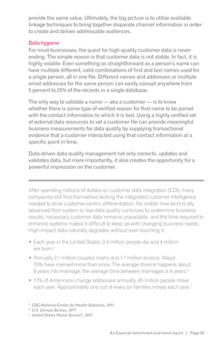 provide the same value. Ultimately, the big picture is to utilize available
linkage techniques to bring together disparate channel information in order
to create and deliver addressable audiences.

Data hygiene
For most businesses, the quest for high-quality customer data is never-
ending. The simple reason is that customer data is not stable. In fact, it is
highly volatile. Even something as straightforward as a person’s name can
have multiple different, valid combinations of first and last names used for
a single person, all in one file. Different names and addresses or multiple
email addresses for the same person can easily corrupt anywhere from
5 percent to 25% of the records in a single database.

The only way to validate a name — aka a customer — is to know
whether there is some type of verified reason for that name to be paired
with the contact information to which it is tied. Using a highly verified set
of external data resources to vet a customer file can provide meaningful
business measurements for data quality by supplying transactional
evidence that a customer interacted using that contact information at a
specific point in time.

Data-driven data quality management not only corrects, updates and
validates data, but more importantly, it also creates the opportunity for a
powerful impression on the customer.


s

After spending millions of dollars on customer data integration (CDI), many
companies still find themselves lacking the integrated customer intelligence
needed to drive customer-centric differentiation. No matter how technically
advanced their system is, low data quality continues to undermine business
results, necessary customer data remains unavailable, and the time required to
enhance systems makes it difficult to keep up with changing business needs.
High-impact data naturally degrades without even touching it:

    Each year in the United States, 2.4 million people die and 4 million
    are born.5
    Annually 2.1 million couples marry and 1.1 million divorce. About
    15% have married more than once. The average divorce happens about
    8 years into marriage; the average time between marriages is 4 years.6
    17% of Americans change addresses annually. 45 million people move
    each year. Approximately one out of every six families moves each year.7


5
    CDC/National Center for Health Statistics, 2011
6
    U.S. Census Bureau, 2011
7
    United States Postal Service , 2012



                                                An Experian benchmark and trend report | Page 23
 