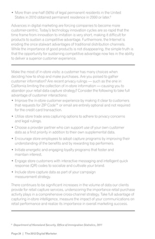 More than one-half (56%) of legal permanent residents in the United
    States in 2010 obtained permanent residence in 2000 or later.8

Advances in digital marketing are forcing companies to become more
customer-centric. Today’s technology innovation cycles are so rapid that the
time frame from innovation to imitation is very short, making it difficult for
products to sustain a competitive advantage. Furthermore, the Internet is
eroding the once stalwart advantages of traditional distribution channels.
While the importance of good products is not disappearing, the simple truth is
that the opportunity for sustaining competitive advantage now lies in the ability
to deliver a superior customer experience.


Make the most of in-store visits: a customer has many choices when
deciding how to shop and make purchases. Are you poised to gather
customer information? Are recent privacy rulings — such as the one in
California limiting the collection of in-store information — causing you to
abandon your retail data capture strategy? Consider the following to take full
advantage of customer interactions:
  Improve the in-store customer experience by making it clear to customers
  that requests for ZIP Code™ or email are entirely optional and not required
  for the credit card transaction.
    Utilize store trade area capturing options to adhere to privacy concerns
    and legal rulings.
    Choose a provider partner who can support use of your own customer
    data as a first priority in addition to their own supplemental data.
    Encourage store employees to adopt capture programs by improving their
    understanding of the benefits and by rewarding top performers.
    Initiate energetic and engaging loyalty programs that foster and
    maintain interest.
    Engage store customers with interactive messaging and intelligent quick
    response (QR) codes to socialize and cultivate your brand.
    Include store capture data as part of your campaign
    measurement strategy.

There continues to be significant increases in the volume of data our clients
provide for retail capture services, underscoring the importance retail purchase
activity plays in a comprehensive cross-channel strategy. Take full advantage of
capturing in-store intelligence, measure the impact of your communications on
retail performance and realize its importance in overall marketing success.
s




8
    Department of Homeland Security, Office of Immigration Statistics, 2011


Page 24 | The 2012 Digital Marketer
 