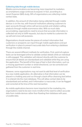 Collecting data through mobile devices
Mobile communications are becoming more important to marketers
as smartphone usage continues to expand. In fact, according to a
recent Experian QAS study, 59% of organizations are collecting mobile
contact data.

In addition, the amount of information being collected through mobile
devices is on the rise, with financial institutions allowing customers to
open accounts through online self-service portals and retailers selling
products through mobile ecommerce sites. With so much data
accumulating, organizations need to ensure that accurate information is
collected not only to fulfill requests, but also to market to customers for
up-sell and cross-sell purposes.

Organizations should review the pieces of contact information that
customers or prospects can input through mobile applications and put
verification in place to prevent inaccurate data from entering a database
through the mobile channel.

There are several different methods for verification. First, point-of-capture
tools can be leveraged online to validate contact details while an individual
is still engaged. This validation will interact directly with the customer to
ensure that all details are standardized and validated while they are using
the application. The benefit of this type of tool is that information, such as
a missing apartment number or street directional, can be corrected and
gathered from the customer in real time.

However, some organizations may not want to add that level of verification
to a new mobile application. An alternative is that information can be
placed in a holding area and run through a back-office cleansing tool before
it is entered into the main database. This will allow contact data to be
standardized and verified, and if information is inaccurate, it can be flagged
and corrected at the time of the next transaction.

As mobile applications become more important to the marketing mix,
organizations need to be even more mindful of the need to collect accurate
data from mobile devices rather than flooding their database with poor,
unusable data.




Page 26 | The 2012 Digital Marketer
 