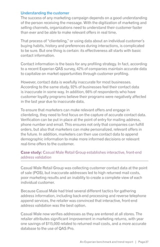 Understanding the customer
The success of any marketing campaign depends on a good understanding
of the person receiving the message. With the digitization of marketing and
selling channels, organizations need to understand their customer faster
than ever and be able to make relevant offers in real time.

That process of “clienteling,” or using data about an individual customer’s
buying habits, history and preferences during interactions, is complicated
to be sure. But one thing is certain: its effectiveness all starts with basic
contact information.

Contact information is the basis for any profiling strategy. In fact, according
to a recent Experian QAS survey, 42% of companies maintain accurate data
to capitalize on market opportunities through customer profiling.

However, contact data is woefully inaccurate for most businesses.
According to the same study, 92% of businesses feel their contact data
is inaccurate in some way. In addition, 66% of respondents who have
customer loyalty programs believe their programs were negatively affected
in the last year due to inaccurate data.

To ensure that marketers can make relevant offers and engage in
clienteling, they need to first focus on the capture of accurate contact data.
Verification can be put in place at the point of entry for mailing address,
phone number and email. This ensures not only that companies can fulfill
orders, but also that marketers can make personalized, relevant offers in
the future. In addition, marketers can then use contact data to append
demographic information to make more informed decisions or relevant
real-time offers to the customer.

Case study: Casual Male Retail Group establishes interactive, front-end
address validation

Casual Male Retail Group was collecting customer contact data at the point
of sale (POS), but inaccurate addresses led to high returned mail costs,
poor marketing results and an inability to create a complete view of each
individual customer.

Because Casual Male had tried several different tactics for gathering
address information, including back-end processing and reverse telephone
append services, the retailer was convinced that interactive, front-end
address validation was the best option.

Casual Male now verifies addresses as they are entered at all stores. The
retailer attributes significant improvement in marketing returns, with year
one savings of $115,000 related to returned mail costs, and a more accurate
database to the use of QAS Pro.


                                    An Experian benchmark and trend report | Page 27
 
