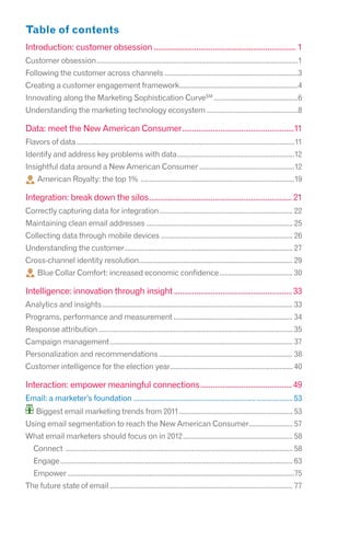 Table of contents
Introduction: customer obsession ...................................................................... 1
Customer obsession ..............................................................................................................1
Following the customer across channels .........................................................................3
Creating a customer engagement framework.................................................................4
Innovating along the Marketing Sophistication CurveSM ..............................................6
Understanding the marketing technology ecosystem ..................................................8

Data: meet the New American Consumer .......................................................11
Flavors of data .......................................................................................................................11
Identify and address key problems with data ................................................................12
Insightful data around a New American Consumer ....................................................12
     American Royalty: the top 1% ....................................................................................19

Integration: break down the silos ...................................................................... 21
Correctly capturing data for integration ......................................................................... 22
Maintaining clean email addresses ................................................................................ 25
Collecting data through mobile devices ........................................................................ 26
Understanding the customer............................................................................................ 27
Cross-channel identity resolution.................................................................................... 29
     Blue Collar Comfort: increased economic confidence ........................................ 30

Intelligence: innovation through insight .......................................................... 33
Analytics and insights ........................................................................................................ 33
Programs, performance and measurement ................................................................. 34
Response attribution .......................................................................................................... 35
Campaign management .................................................................................................... 37
Personalization and recommendations ......................................................................... 38
Customer intelligence for the election year................................................................... 40

Interaction: empower meaningful connections ............................................. 49
Email: a marketer’s foundation ................................................................ ................... 53
     Biggest email marketing trends from 2011 .............................................................. 53
Using email segmentation to reach the New American Consumer........................ 57
What email marketers should focus on in 2012 ............................................................ 58
   Connect ............................................................................................................................ 58
   Engage ............................................................................................................................... 63
   Empower ............................................................................................................................75
The future state of email .................................................................................................... 77
 