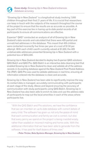 Case study: Growing Up in New Zealand enhances
         database accuracy

“Growing Up in New Zealand” is a longitudinal study involving 7,000
children throughout their first 21 years of life. It is crucial that researchers
can keep in touch with the subjects of the research throughout the course
of the project to ensure that the results are as accurate as possible. A
key part of this exercise lies in having up-to-date postal records of all
participants to ensure all communications are effective.

Experian® QAS® conducted an analysis of all of Growing Up in New
Zealand’s data records and calculated that there were 409 partial and
unmatched addresses in the database. This meant that 409 children
were contacted incorrectly five times per year at a cost of $1.50 per
attempt. With each child’s worth currently valued at $1,600, the 409
undeliverable addresses presented Growing Up in New Zealand with a
potential loss of $654,400.

Growing Up in New Zealand decided to deploy two Experian QAS solutions:
QAS Batch and QAS Pro. QAS Batch is an interactive data cleansing tool that
enabled Growing Up in New Zealand to clean and validate all of the address
records in its existing database against the New Zealand Post Postal Address
File (PAF). QAS Pro was used to validate addresses in real time, ensuring all
information entered into the database is clean and accurate.

Growing Up in New Zealand has been able to significantly improve the way
its contact data is managed, accurately communicating with participants
at each stage of the study. Above and beyond ensuring the accuracy of
communication with study participants using QAS Batch, Growing Up in
New Zealand has also been able to enrich its data and use the address data
of participants to map out the local amenities in each of the areas where
participants live.


     “With the QAS Batch and Pro solutions, we have the confidence
     that we can maintain an up-to-date database with correct details of
     every child. The software has given us not only the peace of mind
     that each communication and family we visit is correct, but also
     that every penny we spend on the project is being invested wisely,
     rather than wasted on incorrect mailing and home visits. With the
     additional information that we have been able to generate from the
     software, it has paid for itself dozens of times over.”
            – Peter Tricker, Data Systems Manager, Growing Up in New Zealand




Page 28 | The 2012 Digital Marketer
 