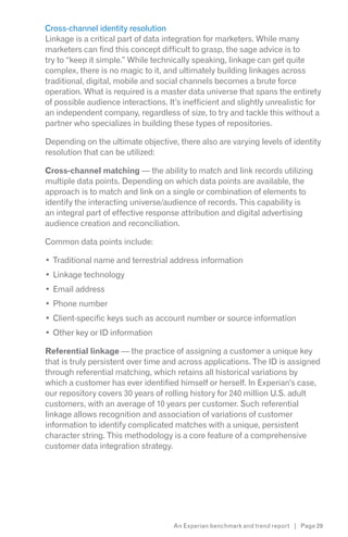 Cross-channel identity resolution
Linkage is a critical part of data integration for marketers. While many
marketers can find this concept difficult to grasp, the sage advice is to
try to “keep it simple.” While technically speaking, linkage can get quite
complex, there is no magic to it, and ultimately building linkages across
traditional, digital, mobile and social channels becomes a brute force
operation. What is required is a master data universe that spans the entirety
of possible audience interactions. It’s inefficient and slightly unrealistic for
an independent company, regardless of size, to try and tackle this without a
partner who specializes in building these types of repositories.

Depending on the ultimate objective, there also are varying levels of identity
resolution that can be utilized:

Cross-channel matching — the ability to match and link records utilizing
multiple data points. Depending on which data points are available, the
approach is to match and link on a single or combination of elements to
identify the interacting universe/audience of records. This capability is
an integral part of effective response attribution and digital advertising
audience creation and reconciliation.

Common data points include:

  Traditional name and terrestrial address information
  Linkage technology
  Email address
  Phone number
  Client-specific keys such as account number or source information
  Other key or ID information

Referential linkage — the practice of assigning a customer a unique key
that is truly persistent over time and across applications. The ID is assigned
through referential matching, which retains all historical variations by
which a customer has ever identified himself or herself. In Experian’s case,
our repository covers 30 years of rolling history for 240 million U.S. adult
customers, with an average of 10 years per customer. Such referential
linkage allows recognition and association of variations of customer
information to identify complicated matches with a unique, persistent
character string. This methodology is a core feature of a comprehensive
customer data integration strategy.




                                     An Experian benchmark and trend report | Page 29
 