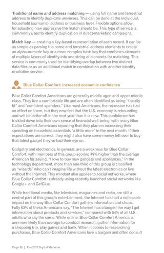 Traditional name and address matching — using full name and terrestrial
address to identify duplicate universes. This can be done at the individual,
household (surname), address or business level. Flexible options allow
for adjusting how aggressive the match should be. This type of service is
commonly used to identify duplication in direct-marketing campaigns.

Match key — creating a key-based representation of each record. It can be
as simple as parsing the name and terrestrial address elements to create
an alpha-numeric key or a more complex hash key that combines elements
of multiple layers of identity into one string of elements for matching. This
service is commonly used for identifying overlap between two distinct
data files or as an additional match in combination with another identity
resolution service.


        Blue Collar Comfort: increased economic confidence

Blue Collar Comfort Americans are generally middle aged and upper middle
class. They live a comfortable life and are often identified as being “fiscally
fit” and “confident spenders.” Like most Americans, the recession has had
an effect on them, but they now feel that the U.S. economy is rebounding
and will be better off in the next year than it is now. This confidence has
trickled down into their own sense of financial well-being, with many Blue
Collar Comfort Americans reporting that they plan on increasing their
spending on household essentials “a little more” in the next month. If their
expectations are correct, they might also have some money left over to buy
that latest gadget they’ve had their eye on.

Gadgetry and electronics, in general, are a weakness for Blue Collar
Comfort, with members of this group scoring 49% higher than the average
American for saying, “I love to buy new gadgets and appliances.” In the
technology department, more than one-third of this group is classified
as “wizards” who can’t imagine life without the latest electronics or live
without the Internet. This mindset also applies to social networks, where
Blue Collar Comfort is already using recently launched social networks like
Google+ and GetGlue.

While traditional media, like television, magazines and radio, are still a
central part of this group’s entertainment, the Internet has had a noticeable
impact on the way Blue Collar Comfort gathers information and shops.
Fully 63% of these Americans say, “The Internet has changed the way I get
information about products and services,” compared with 54% of all U.S.
adults who say the same. While online, Blue Collar Comfort Americans
are more likely than average to conduct research, gather information for
a shopping trip, play games and bank. When it comes to researching
purchases, Blue Collar Comfort Americans love a bargain and often consult


Page 30 | The 2012 Digital Marketer
 