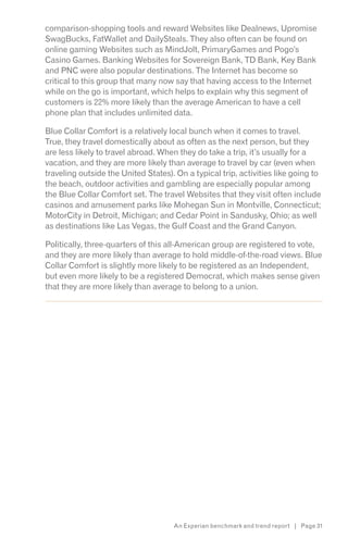 comparison-shopping tools and reward Websites like Dealnews, Upromise
SwagBucks, FatWallet and DailySteals. They also often can be found on
online gaming Websites such as MindJolt, PrimaryGames and Pogo’s
Casino Games. Banking Websites for Sovereign Bank, TD Bank, Key Bank
and PNC were also popular destinations. The Internet has become so
critical to this group that many now say that having access to the Internet
while on the go is important, which helps to explain why this segment of
customers is 22% more likely than the average American to have a cell
phone plan that includes unlimited data.

Blue Collar Comfort is a relatively local bunch when it comes to travel.
True, they travel domestically about as often as the next person, but they
are less likely to travel abroad. When they do take a trip, it’s usually for a
vacation, and they are more likely than average to travel by car (even when
traveling outside the United States). On a typical trip, activities like going to
the beach, outdoor activities and gambling are especially popular among
the Blue Collar Comfort set. The travel Websites that they visit often include
casinos and amusement parks like Mohegan Sun in Montville, Connecticut;
MotorCity in Detroit, Michigan; and Cedar Point in Sandusky, Ohio; as well
as destinations like Las Vegas, the Gulf Coast and the Grand Canyon.

Politically, three-quarters of this all-American group are registered to vote,
and they are more likely than average to hold middle-of-the-road views. Blue
Collar Comfort is slightly more likely to be registered as an Independent,
but even more likely to be a registered Democrat, which makes sense given
that they are more likely than average to belong to a union.
s*




                                     An Experian benchmark and trend report | Page 31
 