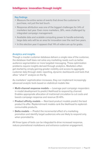 Intelligence: innovation through insight


  Key findings
    Measure the entire series of events that drove the customer to
    purchase, not just the last touch.
    Response attribution was one of the biggest challenges for 34% of
    marketers last year. Even more marketers, 38%, were challenged by
    integrated campaign management.
    Available data and scalable computing power to handle extremely
    large data sets will be an area for innovation over the next two years.
    In this election year it appears that 74% of voters are up for grabs.



Analytics and insights
Though a master customer database delivers a single view of the customer,
the database itself does not solve any marketing needs such as better
audience segmentation or more targeted messaging. These optimization
problems require insights derived through analytics. Marketers often
get started by simply gaining greater visibility and access to aggregate
customer data through static reporting, dynamic dashboards and tools that
allow “what if” analysis on the fly.

As marketers’ sophistication increases, they can implement increasingly
advanced analytic tools based on statistical models like:

  Multi-channel response models — Leverage past campaign responders
  in model development to predict likelihood to respond by channel.
  Enables appropriate allocation of mail/email circulation to cut costs and
  boosts campaign response and revenue 20-40%.
  Product affinity models — Next-best-product models predict the best
  product to offer. Replenishment models rank the likelihood to replenish
  consumable products.
  Delta models — Predict the incremental effect of a marketing
  promotion and identify target audiences who are likely to respond only
  when promoted to.

All three types of tools can be integrated to drive increased response,
reduce promotional markdowns and enhance customer engagement.




                                    An Experian benchmark and trend report | Page 33
 