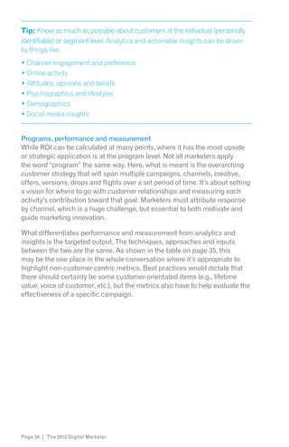 Tip: Know as much as possible about customers at the individual (personally
identifiable) or segment level. Analytics and actionable insights can be driven
by things like:




Programs, performance and measurement
While ROI can be calculated at many points, where it has the most upside
or strategic application is at the program level. Not all marketers apply
the word “program” the same way. Here, what is meant is the overarching
customer strategy that will span multiple campaigns, channels, creative,
offers, versions, drops and flights over a set period of time. It’s about setting
a vision for where to go with customer relationships and measuring each
activity’s contribution toward that goal. Marketers must attribute response
by channel, which is a huge challenge, but essential to both motivate and
guide marketing innovation.

What differentiates performance and measurement from analytics and
insights is the targeted output. The techniques, approaches and inputs
between the two are the same. As shown in the table on page 35, this
may be the one place in the whole conversation where it’s appropriate to
highlight non-customer-centric metrics. Best practices would dictate that
there should certainly be some customer-orientated items (e.g., lifetime
value, voice of customer, etc.), but the metrics also have to help evaluate the
effectiveness of a specific campaign.




Page 34 | The 2012 Digital Marketer
 