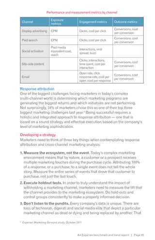 Performance and measurement metrics by channel

                          Exposure
    Channel                                      Engagement metrics        Outcome metrics
                          metrics
                                                                           Conversions, cost
    Display advertising   CPM                    Clicks, cost per click
                                                                           per conversion
                                                                           Conversions, cost
    Paid search           CPM                    Clicks, cost per click
                                                                           per conversion
                          Paid media
                                                 Interactions, viral
    Social activation     equivalent cost,
                                                 spread, buzz
                          reach
                                                 Clicks, interactions,
                                                                           Conversions, cost
    Site-side content                            time spent, cost per
                                                                           per conversion
                                                 interaction
                                                 Open rate, click
                                                                           Conversions, cost
    Email                                        response rate, cost per
                                                                           per conversion
                                                 open, cost per response

Response attribution
One of the biggest challenges facing marketers in today’s complex
multi-channel world is determining which marketing programs are
generating the biggest returns and which initiatives are not performing.
Not surprisingly, 34% of marketers chose this as one of their top three
biggest marketing challenges last year.9 Being successful requires a
holistic and integrated approach to response attribution — one that is
based on a sound strategy and effective execution based on the company’s
level of marketing sophistication.

Developing a strategy
Marketers need to think of three key things when contemplating response
attribution and cross-channel marketing analysis:

1. Measure the ecosystem, not the event. Today’s complex marketing
   environment means that by nature, a customer or a prospect receives
   multiple marketing touches during the purchase cycle. Attributing 100%
   of a response, or a purchase, to a single event does not tell the whole
   story. Measure the entire series of events that drove that customer to
   purchase, not just the last touch.
2. Execute holdout tests. In order to truly understand the impact of
   withholding a marketing channel, marketers need to measure the lift that
   the channel provides to the marketing ecosystem. Do hold-outs and
   control groups consistently to make a properly informed decision.
3. Don’t listen to the pundits. Every company’s data is unique. There are
   tons of technorati, digerati and social media elite that depict a particular
   marketing channel as dead or dying and being replaced by another. That

9
    Experian Marketing Services study, October 2011



                                               An Experian benchmark and trend report | Page 35
 