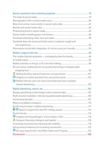 Social: essential to the marketing playbook ............................................................. 79
The state of social media ....................................................................................................79
Demographic shift in social media users ...................................................................... 80
More time online, more variety in social media sites ...................................................81
Brands and social media sites ......................................................................................... 82
Pinteresting trend in social media................................................................................... 84
Social media marketing goes mainstream ................................................................... 86
Facebook advertising: likes, fans and sales .................................................................. 88
Facebook data, the source of what’s next in customer insight and
   user experience................................................................................................................ 92
Planning for social data integration: it’s not as scary as it sounds.......................... 93
Mobile: usage on the rise.............................................................................................. 95
The mobile Internet revolution — and opportunities for brands .............................. 95
A mobile nation .................................................................................................................... 95
Mobile activities on the go: a lot more than talking..................................................... 96
M-commerce: mobile phones are quickly becoming an indispensable
   shopping tool.................................................................................................................... 99
      Rolling the Dice: blend of optimism and pessimism .........................................101
     Insights on mobile activities from around the world .......................................... 102
     Mobile Internet users are more connected and more receptive
     toward advertising ...................................................................................................... 103
Digital advertising, search, etc .................................................................................. 105
Display advertising: turbo charge it with customer data ......................................... 105
Multi-channel marketers: introducing addressable advertising ............................ 105
Harnessing big data.......................................................................................................... 107
Measuring digital campaigns ..........................................................................................110
Continuing to evolve in digital advertising....................................................................111
          Search insights from the 2011 holiday season ................................................112
Search trends ......................................................................................................................115
     Insights into Hong Kongers’ online habits in 2011 ...............................................116
      Hispanic Harmony: bilingual and hopeful ............................................................118
Increasing conversion by improving site usability......................................................119
Using product relevancy to increasing conversions ................................................. 122
     Six easy ways to learn why Web visitors aren’t buying .......................................125
Conclusion ........................................................................................................... 128
 