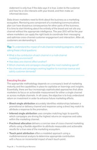 statement is only true if the data says it is true. Listen to the customer
  and how he or she interacts with your brand, and then make an
  informed decision.

Data-driven marketers need to think about the business as a marketing
ecosystem. Removing one component of a marketing/communications
plan can have disastrous consequences for other parts of the business.
It is time to start thinking about the entirety of the brand and not silo any
channel without the appropriate intelligence. The year 2012 will be the year
where marketers can apply the right tools to coordinate their messaging
and optimize cross-channel customer engagement and interaction. After all,
customers are demanding it.

Tip: To understand the impact of multi-channel marketing programs, start by
asking these critical questions:

  What is the contribution of each channel in a multi-channel
  marketing environment?




  satisfy customer demands?


Executing the plan
The appropriate methodology depends on a company’s level of marketing
maturity and the capabilities in place to capitalize on learnings and insights.
Essentially, there are four increasingly sophisticated approaches that allow
marketers to focus on actionable measurement for either a single channel
or across multiple channels. In all cases, the objective is to truly understand
return on investment in order to enhance future marketing efforts.

  Direct single attribution accurately identifies relationships between a
  promotional or delivery channel and response using a direct key match to
  attribute a response to the promotion.
  Inferred single attribution uses complex matching logic to quantify
  which campaigns are driving the highest returns on response and sales
  within the marketing channel.
  Fractional allocation delivers a concise view of cross-channel marketing
  efforts using a flexible algorithm to attribute measurable and actionable
  results for a true view of the marketing ecosystem.
  Touch point attribution offers a modeled approach using a
  multidimensional analysis to determine appropriate contribution
  with a focus on incremental impact of each touch-point.


Page 36 | The 2012 Digital Marketer
 
