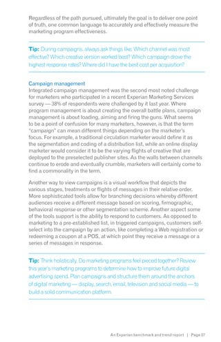 Regardless of the path pursued, ultimately the goal is to deliver one point
of truth, one common language to accurately and effectively measure the
marketing program effectiveness.


Tip: During campaigns, always ask things like: Which channel was most
effective? Which creative version worked best? Which campaign drove the
highest response rates? Where did I have the best cost per acquisition?


Campaign management
Integrated campaign management was the second most noted challenge
for marketers who participated in a recent Experian Marketing Services
survey — 38% of respondents were challenged by it last year. Where
program management is about creating the overall battle plans, campaign
management is about loading, aiming and firing the guns. What seems
to be a point of confusion for many marketers, however, is that the term
“campaign” can mean different things depending on the marketer’s
focus. For example, a traditional circulation marketer would define it as
the segmentation and coding of a distribution list, while an online display
marketer would consider it to be the varying flights of creative that are
deployed to the preselected publisher sites. As the walls between channels
continue to erode and eventually crumble, marketers will certainly come to
find a commonality in the term.

Another way to view campaigns is a visual workflow that depicts the
various stages, treatments or flights of messages in their relative order.
More sophisticated tools allow for branching decisions whereby different
audiences receive a different message based on scoring, firmographic,
behavioral response or other segmentation scheme. Another aspect some
of the tools support is the ability to respond to customers. As opposed to
marketing to a pre-established list, in triggered campaigns, customers self-
select into the campaign by an action, like completing a Web registration or
redeeming a coupon at a POS, at which point they receive a message or a
series of messages in response.


Tip: Think holistically. Do marketing programs feel pieced together? Review
this year’s marketing programs to determine how to improve future digital
advertising spend. Plan campaigns and structure them around the anchors
of digital marketing — display, search, email, television and social media — to
build a solid communication platform.




                                     An Experian benchmark and trend report | Page 37
 