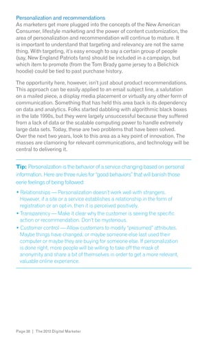 Personalization and recommendations
As marketers get more plugged into the concepts of the New American
Consumer, lifestyle marketing and the power of content customization, the
area of personalization and recommendation will continue to mature. It
is important to understand that targeting and relevancy are not the same
thing. With targeting, it’s easy enough to say a certain group of people
(say, New England Patriots fans) should be included in a campaign, but
which item to promote (from the Tom Brady game jersey to a Belichick
hoodie) could be tied to past purchase history.

The opportunity here, however, isn’t just about product recommendations.
This approach can be easily applied to an email subject line, a salutation
on a mailed piece, a display media placement or virtually any other form of
communication. Something that has held this area back is its dependency
on data and analytics. Folks started dabbling with algorithmic black boxes
in the late 1990s, but they were largely unsuccessful because they suffered
from a lack of data or the scalable computing power to handle extremely
large data sets. Today, these are two problems that have been solved.
Over the next two years, look to this area as a key point of innovation. The
masses are clamoring for relevant communications, and technology will be
central to delivering it.


Tip: Personalization is the behavior of a service changing based on personal
information. Here are three rules for “good behaviors” that will banish those
eerie feelings of being followed:
  Relationships — Personalization doesn’t work well with strangers.
  However, if a site or a service establishes a relationship in the form of
  registration or an opt-in, then it is perceived positively.
  Transparency — Make it clear why the customer is seeing the specific
  action or recommendation. Don’t be mysterious.

  Maybe things have changed, or maybe someone else last used their
  computer or maybe they are buying for someone else. If personalization
  is done right, more people will be willing to take off the mask of
  anonymity and share a bit of themselves in order to get a more relevant,
  valuable online experience.




Page 38 | The 2012 Digital Marketer
 