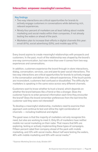 Interaction: empower meaningful connections


      Key findings
        Two-way interactions are critical opportunities for brands to
        actively engage customers in conversations while delivering rich,
        relevant experiences.
        Ninety-four percent of marketers are at least talking about mobile
        marketing and social media within their companies, if not already
        testing the waters or ahead of the pack.
        Marketers plan to increase their efforts in digital channels this year:
        email (61%), social advertising (53%), and mobile app (47%).



Every brand aspires to create meaningful relationships with prospects and
customers. In the past, much of the relationship was shaped by the brand’s
one-way communication, but now more than ever it comes from two-way
experiences and conversations.

In addition, customers experience the brand through in-store interactions,
dialog, conversation, services, use and peer-to-peer social interactions. The
two-way interactions are critical opportunities for brands to actively engage
in the conversation and deliver rich, relevant experiences. If the touch-points
are inconsistent, customers feel confused or dissatisfied. The difficulty for
marketers is speaking in the same voice across very different channels.

Customers want to know whether to trust a brand, which depends on
whether the brand behaves like a friend or like a stranger. Does the
customer have to re-enter personal information each time they encounter
the brand? Does the brand remember preferences from the last time the
customer said they were not interested?

To develop a meaningful relationship, marketers need to examine their
approach and continue to test and refine the right combination of
channels — including traditional and digital.

The good news is that the majority of marketers not only recognize this
need, but also are working to meet it. Only 6% of marketers have neither
mobile nor social marketing on their radar. That means that 94% are
exploring, testing or actively implementing these types of campaigns.
Fifteen percent rated their company ahead of the pack with mobile
marketing, and 23% with social media. About half were testing the waters,
46% with mobile marketing and 55% with social media.10

10
     Experian Marketing Services study, October 2011



                                                An Experian benchmark and trend report | Page 49
 