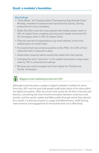 Email: a marketer’s foundation


  Key findings
    “Peak Week,” the Tuesday before Thanksgiving Day through Cyber
    Monday, revealed increased email transactional activity, proving
    productive for many marketers.
    Dollar ($) offers were the most popular last holiday season (seen in
    29% of subject lines, sneaking past last year’s leader of percent (%)
    off campaigns (seen in 28% of subject lines).
    Fifty-two percent of organizations say email address is the most
    utilized piece of contact data.
    For brands that have email acquisition at the POS, 15 to 25% of their
    subscriber list is captured in-store.
    Subscribers respond well to words that make them feel special.
    Including the word “exclusive” in the subject line boosts unique open
    rates by 14% in promotional mailings.
    Revenue per email averages two times higher for ‘Friends and
    Family’ campaigns.



      Biggest email marketing trends from 2011

Although email has been a staple in digital marketers’ toolkits for some
time now, 2011 was the year that people really took notice of its value within
the digital ecosystem. After all, email is the center for all other channels and
devices, connecting the lines of communication between customers and
brands, and the social, mobile and Web outlets through which they interact.
As a result, it continues to grow in usage and effectiveness, while driving
more revenue and engagement for the brands that use it effectively.




                                     An Experian benchmark and trend report | Page 53
 