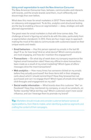 Using email segmentation to reach the New American Consumer
The New American Consumer lives, behaves, communicates and interacts
with brands, and the emails brands send them, much differently and
discerningly than ever before.

What does this mean for email marketers in 2012? There needs to be a focus
on relevancy and engagement. To do this, analytics and structured testing
are the key to enabling a focus on segmentation — deep, strategic and well-
planned segmentation.

The great news for email marketers is that with time comes data. The
challenge at hand is figuring out what to do with this data, particularly from
a segmentation standpoint. In 2012, there are four major ways to approach
making the most of the data to communicate with customers based on their
unique wants and needs:

  Email behaviors — Has this person opened my emails in the last 60
  days? If so, for how long? And on what device? Which communications
  are most engaging, and how do I maintain this engagement?
  Transactions — On what day of week does my company experience the
  highest email transaction rates? Have any offline/in-store transactions
  been made as a result of my email marketing? Which types of offers/
  messages drive the most transactions?
  Web analytics — How many times has someone clicked on my emails
  before they actually purchased? Are there items left in their shopping
  carts about which I should remind them? Have they browsed but not
  purchased and can I re-engage them? Which types of emails drive higher
  click-throughs and engagement on my site?
  Social media information — What brands does this customer “like” on
  Facebook? Have they mentioned my company, or any of our products, on
  Twitter recently? What did they say? Which customers exert more social
  influence, and can I leverage them to promote my brand?


Tip: Marketers should include and consider customer behavior across all
digital platforms, from Web to mobile, when identifying audience segments and
crafting the content of their campaigns.




                                    An Experian benchmark and trend report | Page 57
 