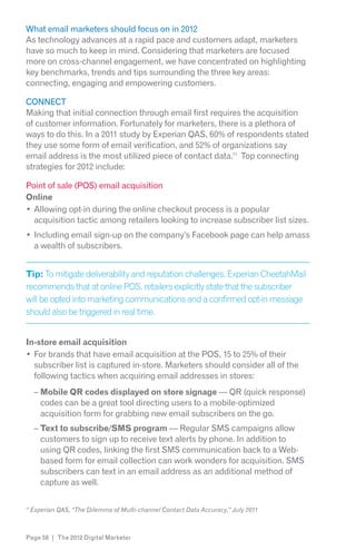 What email marketers should focus on in 2012
As technology advances at a rapid pace and customers adapt, marketers
have so much to keep in mind. Considering that marketers are focused
more on cross-channel engagement, we have concentrated on highlighting
key benchmarks, trends and tips surrounding the three key areas:
connecting, engaging and empowering customers.

CONNECT
Making that initial connection through email first requires the acquisition
of customer information. Fortunately for marketers, there is a plethora of
ways to do this. In a 2011 study by Experian QAS, 60% of respondents stated
they use some form of email verification, and 52% of organizations say
email address is the most utilized piece of contact data.11 Top connecting
strategies for 2012 include:

Point of sale (POS) email acquisition
Online
  Allowing opt-in during the online checkout process is a popular
  acquisition tactic among retailers looking to increase subscriber list sizes.
     Including email sign-up on the company’s Facebook page can help amass
     a wealth of subscribers.


Tip: To mitigate deliverability and reputation challenges, Experian CheetahMail

will be opted into marketing communications and a confirmed opt-in message
should also be triggered in real time.


In-store email acquisition
  For brands that have email acquisition at the POS, 15 to 25% of their
  subscriber list is captured in-store. Marketers should consider all of the
  following tactics when acquiring email addresses in stores:
     – Mobile QR codes displayed on store signage — QR (quick response)
       codes can be a great tool directing users to a mobile-optimized
       acquisition form for grabbing new email subscribers on the go.
     – Text to subscribe/SMS program — Regular SMS campaigns allow
       customers to sign up to receive text alerts by phone. In addition to
       using QR codes, linking the first SMS communication back to a Web-
       based form for email collection can work wonders for acquisition. SMS
       subscribers can text in an email address as an additional method of
       capture as well.

11




Page 58 | The 2012 Digital Marketer
 