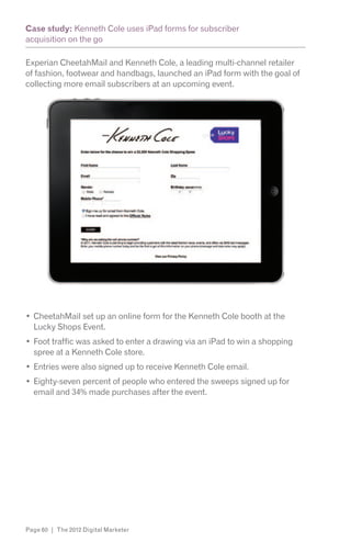 Case study: Kenneth Cole uses iPad forms for subscriber
acquisition on the go

Experian CheetahMail and Kenneth Cole, a leading multi-channel retailer
of fashion, footwear and handbags, launched an iPad form with the goal of
collecting more email subscribers at an upcoming event.




  CheetahMail set up an online form for the Kenneth Cole booth at the
  Lucky Shops Event.
  Foot traffic was asked to enter a drawing via an iPad to win a shopping
  spree at a Kenneth Cole store.
  Entries were also signed up to receive Kenneth Cole email.
  Eighty-seven percent of people who entered the sweeps signed up for
  email and 34% made purchases after the event.




Page 60 | The 2012 Digital Marketer
 