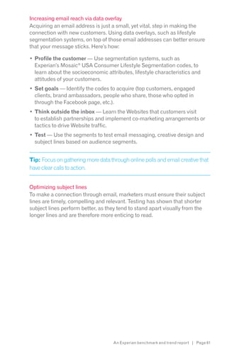 Increasing email reach via data overlay
Acquiring an email address is just a small, yet vital, step in making the
connection with new customers. Using data overlays, such as lifestyle
segmentation systems, on top of those email addresses can better ensure
that your message sticks. Here’s how:

  Profile the customer — Use segmentation systems, such as
  Experian’s Mosaic® USA Consumer Lifestyle Segmentation codes, to
  learn about the socioeconomic attributes, lifestyle characteristics and
  attitudes of your customers.
  Set goals — Identify the codes to acquire (top customers, engaged
  clients, brand ambassadors, people who share, those who opted in
  through the Facebook page, etc.).
  Think outside the inbox — Learn the Websites that customers visit
  to establish partnerships and implement co-marketing arrangements or
  tactics to drive Website traffic.
  Test — Use the segments to test email messaging, creative design and
  subject lines based on audience segments.


Tip: Focus on gathering more data through online polls and email creative that
have clear calls to action.


Optimizing subject lines
To make a connection through email, marketers must ensure their subject
lines are timely, compelling and relevant. Testing has shown that shorter
subject lines perform better, as they tend to stand apart visually from the
longer lines and are therefore more enticing to read.




                                    An Experian benchmark and trend report | Page 61
 
