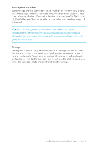 Redemption reminders
With average revenue per email of $1.26, redemption reminders are clearly
worthwhile ways to remind members to redeem their miles or points, keep
them informed of other offers and note other program benefits. Delta nicely
highlights the benefits of redemption and includes partner offers as part of
this email.


Tip: Account management emails do not need to be limited to text.
Including HTML offers in mailing types such as statements, renewals and
status changes can provide effective ways to increase brand awareness and
generate transactions.


Surveys
Loyalty members can be great resources for obtaining valuable customer
feedback on products and services, as well as opinions on new products
or proposed events. Surveys are second only to reward arrival mailings in
performance, with double the open rate, three times the click rate and nine
times the transaction rate of promotional loyalty mailings.




                                   An Experian benchmark and trend report | Page 65
 