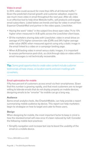 Video in email
In 2014, video could account for more than 50% of all Internet traffic.12
Given the predicted channel growth and customer adoption, expect to
see much more video in email throughout the next year. After all, video
is an effective tool to help drive Website traffic, sell products and engage
email subscribers. Listed below are trends and tips for video in email from
Experian CheetahMail and partner in the video space, Liveclicker.

     Having the word “video” in the subject line drove open rates 7% to 13%
     higher when measured in A/B splits across the Liveclicker client base.
     Of the marketers sharing data with Liveclicker, video in email drove an
     average of 21% higher conversion rate (CVR) and 24% higher average
     order value (AOV) when measured against using only a static image in
     the email linked to a video on a campaign landing page.
     When A/B testing video in email versus static images, it is important
     to assess performance post-click, as click-through data on video within
     email messages is not technically recoverable.


Tip: Some great opportunities to create video content include customer
testimonials at trade shows, on-location events and even meetings with
co-workers.


Email optimization for mobile
Fifty-two percent of customers access email via their smartphones. Given
that this number is growing rapidly, and that most customers are no longer
willing to tolerate emails that do not display properly on mobile devices,
designing emails to be “smarter” for mobile can go a long way.

Audience
Some email analytics tools, like CheetahMobile, can help provide a report
summarizing mobile audience by device. This report can help marketers
begin to strategize on how to target and cater to these users.

Design
When designing for mobile, the most important factor to keep in mind is
how the standard email will view once it’s been reduced by half. Consider
the following mobile best practices:

     Simplify navigation and increase text size to boost the usability of the
     email on a mobile device.


12




Page 66 | The 2012 Digital Marketer
 