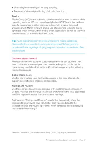 Use a single-column layout for easy scrolling.
     Be aware of size and positioning of all calls to action.

Device
Media Query (MQ) is one option to optimize emails for most modern mobile
operating systems. MQ is a cascading style sheet (CSS) code that outlines
specific parameters to either resize or hide certain areas of the email.
Designing with MQ in mind will enable use of one single template that is
optimized when viewed within mobile email applications as well as the Web
version viewed on a mobile device or tablet.


Tip: As an additional option for clients with existing mobile capabilities,
CheetahMobile can assist in launching location-based SMS programs to
provide additional targeting for loyalty programs, as well as more relevant offers
to subscribers.


Customer stories in email
Marketers know how powerful customer testimonials can be. More than
ever, customers are seeking out user reviews, ratings and social media
commentary to validate their actions. Consider incorporating the following
in email campaigns:

Social media posts
Use fan commentary from the Facebook page in the copy of emails to
support descriptions of products and services.

Ratings and reviews
Use these emails to continue a dialogue with customers and engage new
visitors. “Ratings and Reviews” mailings have two times the total open rates
and 39% higher click rates than promotional mailings.

Furthermore, “Ratings and Reviews” emails that dynamically show the
products to be reviewed have 13% higher click rates and double the
transaction rates and revenue per email when compared to not displaying
the content dynamically.13




13




                                        An Experian benchmark and trend report | Page 67
 