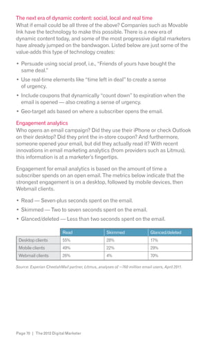The next era of dynamic content: social, local and real time
What if email could be all three of the above? Companies such as Movable
Ink have the technology to make this possible. There is a new era of
dynamic content today, and some of the most progressive digital marketers
have already jumped on the bandwagon. Listed below are just some of the
value-adds this type of technology creates:

  Persuade using social proof, i.e., “Friends of yours have bought the
  same deal.”
  Use real-time elements like “time left in deal” to create a sense
  of urgency.
  Include coupons that dynamically “count down” to expiration when the
  email is opened — also creating a sense of urgency.
  Geo-target ads based on where a subscriber opens the email.

Engagement analytics
Who opens an email campaign? Did they use their iPhone or check Outlook
on their desktop? Did they print the in-store coupon? And furthermore,
someone opened your email, but did they actually read it? With recent
innovations in email marketing analytics (from providers such as Litmus),
this information is at a marketer’s fingertips.

Engagement for email analytics is based on the amount of time a
subscriber spends on an open email. The metrics below indicate that the
strongest engagement is on a desktop, followed by mobile devices, then
Webmail clients.

  Read — Seven-plus seconds spent on the email.
  Skimmed — Two to seven seconds spent on the email.
  Glanced/deleted — Less than two seconds spent on the email.

                          Read                     Skimmed                  Glanced/deleted
 Desktop clients          55%                      28%                      17%
 Mobile clients           49%                      22%                      29%
 Webmail clients          26%                      4%                       70%

Source: Experian CheetahMail partner, Litmus, analyses of ~760 million email users, April 2011.




Page 70 | The 2012 Digital Marketer
 