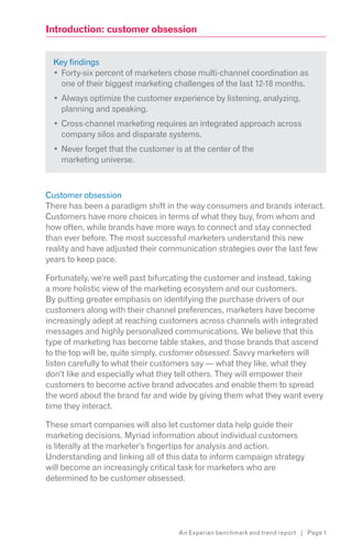 Introduction: customer obsession


  Key findings
    Forty-six percent of marketers chose multi-channel coordination as
    one of their biggest marketing challenges of the last 12-18 months.
    Always optimize the customer experience by listening, analyzing,
    planning and speaking.
    Cross-channel marketing requires an integrated approach across
    company silos and disparate systems.
    Never forget that the customer is at the center of the
    marketing universe.



Customer obsession
There has been a paradigm shift in the way consumers and brands interact.
Customers have more choices in terms of what they buy, from whom and
how often, while brands have more ways to connect and stay connected
than ever before. The most successful marketers understand this new
reality and have adjusted their communication strategies over the last few
years to keep pace.

Fortunately, we’re well past bifurcating the customer and instead, taking
a more holistic view of the marketing ecosystem and our customers.
By putting greater emphasis on identifying the purchase drivers of our
customers along with their channel preferences, marketers have become
increasingly adept at reaching customers across channels with integrated
messages and highly personalized communications. We believe that this
type of marketing has become table stakes, and those brands that ascend
to the top will be, quite simply, customer obsessed. Savvy marketers will
listen carefully to what their customers say — what they like, what they
don’t like and especially what they tell others. They will empower their
customers to become active brand advocates and enable them to spread
the word about the brand far and wide by giving them what they want every
time they interact.

These smart companies will also let customer data help guide their
marketing decisions. Myriad information about individual customers
is literally at the marketer’s fingertips for analysis and action.
Understanding and linking all of this data to inform campaign strategy
will become an increasingly critical task for marketers who are
determined to be customer obsessed.




                                    An Experian benchmark and trend report | Page 1
 