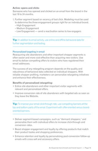 Active: opens and clicks
Someone who has opened and clicked on an email from the brand in the
last 18 to 24 months.

1. Further segment based on recency of last click. Modeling must be used
   to determine the three engagement groups right for an individual brand.
   – High Engagement
   – Medium Engagement
   – Low Engagement — send a reactivation series to low engagers


Tip: In addition to email activity, use online and offline behavioral data for
further segmentation and testing.


Personalized targeting in email
Reacquiring site abandoners and other important shopper segments is
often easier and more cost-effective than acquiring new visitors. Use
email to deliver compelling offers to visitors who have registered their
email addresses.

The success of any retargeting program depends on the quality and
robustness of behavioral data collected on individual shoppers. With
reliable shopper profiling, marketers can personalize retargeting initiatives
and enhance their effectiveness.

Benefits of personalized retargeting:
 Entice site abandoners and other important visitor segments with
 relevant and personalized offers.
  Improve conversion rate of site abandoners with targeted ads as soon as
  they leave the Website.


Tip: To improve your email click-through rate, use compelling banners at the
top and bottom parts of the email. Experiment with offer-oriented versus brand-
oriented banners.


  Deliver segment-based campaigns, such as “dormant shoppers,” and
  personalize them with individual offers to increase click-through and
  conversion rates.
  Boost shopper engagement and loyalty by offering products that match
  their product tastes and shopping preferences.
  Enhance retention and loyalty by personalizing post-conversion follow-up
  emails with cross-sell and accessory offers.


                                       An Experian benchmark and trend report | Page 73
 