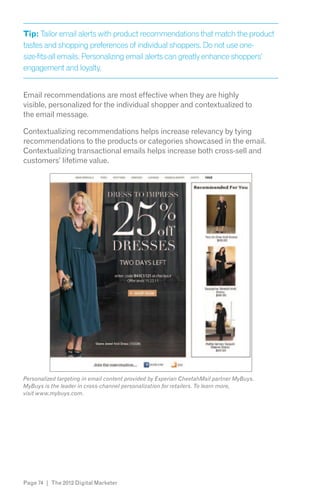 Tip: Tailor email alerts with product recommendations that match the product
tastes and shopping preferences of individual shoppers. Do not use one-
size-fits-all emails. Personalizing email alerts can greatly enhance shoppers’
engagement and loyalty.


Email recommendations are most effective when they are highly
visible, personalized for the individual shopper and contextualized to
the email message.

Contextualizing recommendations helps increase relevancy by tying
recommendations to the products or categories showcased in the email.
Contextualizing transactional emails helps increase both cross-sell and
customers’ lifetime value.




Personalized targeting in email content provided by Experian CheetahMail partner MyBuys.

visit www.mybuys.com.




Page 74 | The 2012 Digital Marketer
 