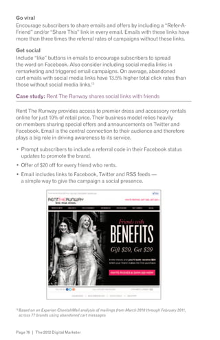 Go viral
Encourage subscribers to share emails and offers by including a “Refer-A-
Friend” and/or “Share This” link in every email. Emails with these links have
more than three times the referral rates of campaigns without these links.

Get social
Include “like” buttons in emails to encourage subscribers to spread
the word on Facebook. Also consider including social media links in
remarketing and triggered email campaigns. On average, abandoned
cart emails with social media links have 13.5% higher total click rates than
those without social media links.15

Case study: Rent The Runway shares social links with friends

Rent The Runway provides access to premier dress and accessory rentals
online for just 10% of retail price. Their business model relies heavily
on members sharing special offers and announcements on Twitter and
Facebook. Email is the central connection to their audience and therefore
plays a big role in driving awareness to its service.

      Prompt subscribers to include a referral code in their Facebook status
      updates to promote the brand.
      Offer of $20 off for every friend who rents.
      Email includes links to Facebook, Twitter and RSS feeds —
      a simple way to give the campaign a social presence.




15
     Based on an Experian CheetahMail analysis of mailings from March 2010 through February 2011,
     across 77 brands using abandoned cart messages



Page 76 | The 2012 Digital Marketer
 