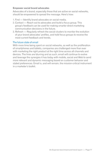 Empower social brand advocates
Advocates of a brand, especially those that are active on social networks,
should be empowered to spread the message. Here’s how:

1. Find — Identify brand advocates on social media.
2. Contact — Reach out to advocates and build a focus group. This
   group’s feedback can be used for making smarter direct-marketing
   communication decisions in the future.
3. Refresh — Regularly refresh the social clusters to monitor the evolution
   of your brand advocates’ profiles, and hold focus groups to receive the
   most current feedback and trends.
The future state of email
With more time being spent on social networks, as well as the proliferation
of smartphones and tablets, companies are challenged more than ever
with marketing the right product at the right time across all channels and
devices. The lines are blurring and as such, email will continue to evolve
and leverage the synergies it has today with mobile, social and Web to send
more relevant and dynamic messaging based on customer behavior and
stated preferences. Email is, and will remain, the mission-critical instrument
in a marketer’s toolkit.




                                    An Experian benchmark and trend report | Page 77
 