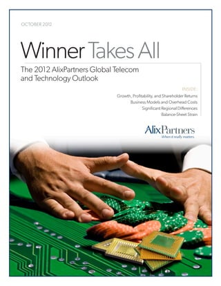 OCTOBER 2012




   Winner Takes All
    The 2012 AlixPartners Global Telecom
    and Technology Outlook
                                                                       INSIDE:
                                 Growth, Profitability, and Shareholder Returns
                                       Business Models and Overhead Costs
                                               Significant Regional Differences
                                                            Balance-Sheet Strain




© 2012 AlixPartners, LLP
 
