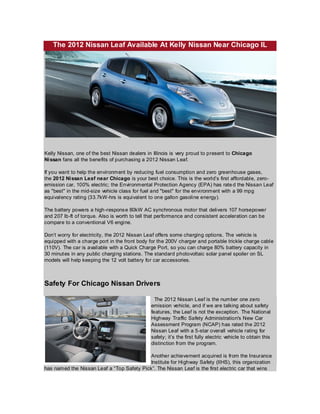 The 2012 Nissan Leaf Available At Kelly Nissan Near Chicago IL




Kelly Nissan, one of the best Nissan dealers in Illinois is very proud to present to Chicago
Ni ssan fans all the benefits of purchasing a 2012 Nissan Leaf.

If you want to help the environment by reducing fuel consumption and zero greenhouse gases,
the 2012 Ni ssan Leaf near Chicago is your best choice. This is the world’s first affordable, zero-
emission car, 100% electric; the Environmental Protection Agency (EPA) has rate d the Nissan Leaf
as "best" in the mid-size vehicle class for fuel and "best" for the environment with a 99 mpg
equivalency rating (33.7kW-hrs is equivalent to one gallon gasoline energy).

The battery powers a high-respons e 80kW AC synchronous motor that delivers 107 horsepower
and 207 lb-ft of torque. Also is worth to tell that performance and consistent acceleration can be
compare to a conventional V6 engine.

Don’t worry for electricity, the 2012 Nissan Leaf offers some charging options. The vehicle is
equipped with a charge port in the front body for the 200V charger and portable trickle charge cable
(110V). The car is available with a Quick Charge Port, so you can charge 80% battery capacity in
30 minut es in any public charging stations. The standard photovoltaic solar panel spoiler on SL
models will help keeping the 12 volt battery for car accessories.



Safety For Chicago Nissan Drivers

                                                 The 2012 Nissan Leaf is the number one zero
                                               emission vehicle, and if we are talking about safety
                                               features, the Leaf is not the exception. The National
                                               Highway Traffic Safety Administration's New Car
                                               Assessment Program (NCAP) has rated the 2012
                                               Nissan Leaf with a 5-star overall vehicle rating for
                                               safety; it’s the first fully electric vehicle to obtain this
                                               distinction from the program.

                                           Another achievement acquired is from the Insurance
                                           Institute for Highway Safety (IIHS), this organization
has named the Nissan Leaf a “Top Safety Pick”. The Nissan Leaf is the first electric car that wins
 