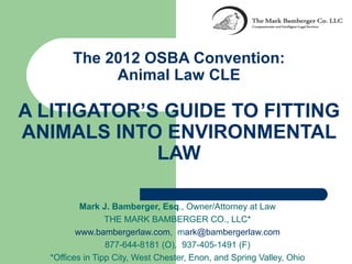 The 2012 OSBA Convention:
            Animal Law CLE

A LITIGATOR’S GUIDE TO FITTING
ANIMALS INTO ENVIRONMENTAL
             LAW

          Mark J. Bamberger, Esq., Owner/Attorney at Law
                 THE MARK BAMBERGER CO., LLC*
         www.bambergerlaw.com, mark@bambergerlaw.com
                 877-644-8181 (O), 937-405-1491 (F)
  *Offices in Tipp City, West Chester, Enon, and Spring Valley, Ohio
 
