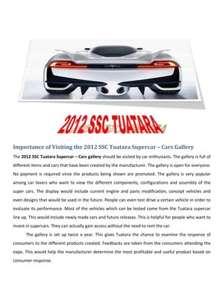 Importance of Visiting the 2012 SSC Tuatara Supercar – Cars Gallery
The 2012 SSC Tuatara Supercar – Cars gallery should be visited by car enthusiasts. The gallery is full of
different items and cars that have been created by the manufacturer. The gallery is open for everyone.
No payment is required since the products being shown are promoted. The gallery is very popular
among car lovers who want to view the different components, configurations and assembly of the
super cars. The display would include current engine and parts modification, concept vehicles and
even designs that would be used in the future. People can even test drive a certain vehicle in order to
evaluate its performance. Most of the vehicles which can be tested come from the Tuatara supercar
line up. This would include newly made cars and future releases. This is helpful for people who want to
invest in supercars. They can actually gain access without the need to rent the car.
      The gallery is set up twice a year. This gives Tuatara the chance to examine the response of
consumers to the different products created. Feedbacks are taken from the consumers attending the
expo. This would help the manufacturer determine the most profitable and useful product based on
consumer response.
 