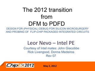 The 2012 transition
                from
            DFM to PDFD
DESIGN FOR (PHYSICAL) DEBUG FOR SILICON MICROSURGERY
AND PROBING OF FLIP-CHIP PACKAGED INTEGRATED CIRCUITS



             Leor Nevo – Intel PE
           Courtesy of Intel mates: John Giacobbe
             Rick Livengood, Donna Medeiros
                           Rev 07


                        May 2,2, 2012
                         May 2012
 