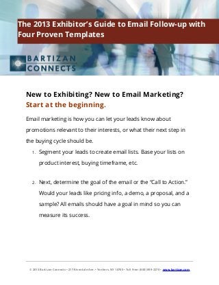 New to Exhibiting? New to Email Marketing?
Start at the beginning.
Email marketing is how you can let your leads know about
promotions relevant to their interests, or what their next step in
the buying cycle should be.
1. Segment your leads to create email lists. Base your lists on
product interest, buying timeframe, etc.
2. Next, determine the goal of the email or the “Call to Action.”
Would your leads like pricing info, a demo, a proposal, and a
sample? All emails should have a goal in mind so you can
measure its success.
© 2013 Bartizan Connects • 217 Riverdale Ave. • Yonkers, NY 10705 • Toll Free: (800) 899-2278 • www.bartizan.com
The 2013 Exhibitor’s Guide to Email Follow-up with
Four Proven Templates
 