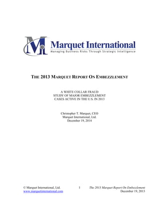 © Marquet International, Ltd. 1 The 2013 Marquet Report On Embezzlement
www.marquetinternational.com December 19, 2013
THE 2013 MARQUET REPORT ON EMBEZZLEMENT
A WHITE COLLAR FRAUD
STUDY OF MAJOR EMBEZZLEMENT
CASES ACTIVE IN THE U.S. IN 2013
Christopher T. Marquet, CEO
Marquet International, Ltd.
December 19, 2014
 