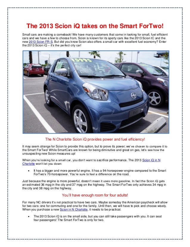 The 2013 Scion iQ takes on the Smart ForTwo!
Small cars are making a comeback! We have many customers that come in looking for small, fuel efficient
cars and we have a few to choose from. Scion is known for its sporty cars like the 2013 Scion tC and the
new 2013 Scion FR-S. But did you know Scion also offers a small car with excellent fuel economy? Enter
the 2013 Scion iQ – it’s the perfect city car!
The N Charlotte Scion iQ provides power and fuel efficiency!
It may seem strange for Scion to provide this option, but to prove its power; we’ve chosen to compare it to
the Smart ForTwo! While SmartCars are known for being diminutive and great on gas, let’s see how the
unsuspecting new Scion measures up!
When you’re looking for a small car, you don’t want to sacrifice performance. The 2013 Scion iQ in N
Charlotte won’t let you down:
 It has a bigger and more powerful engine. It has a 94-horsepower engine compared to the Smart
ForTwo’s 70-horsepower. You’re sure to feel a difference on the road.
Just because the engine is more powerful, doesn’t mean it uses more gasoline. In fact the Scion iQ gets
an estimated 36 mpg in the city and 37 mpg on the highway. The Smart ForTwo only achieves 34 mpg in
the city and 38 mpg on the highway.
You’ll have enough room for four adults!
For many NC drivers it’s not practical to have two cars. Maybe someday the American paycheck will allow
for two cars: one for commuting and one for the family. Until then, we will have to pick and choose wisely.
When you purchase a new Scion in N Charlotte, it needs to be practical.
 The 2013 Scion iQ is on the small side, but you can still take passengers with you. It can seat
four passengers! The Smart ForTwo is only for two.
 